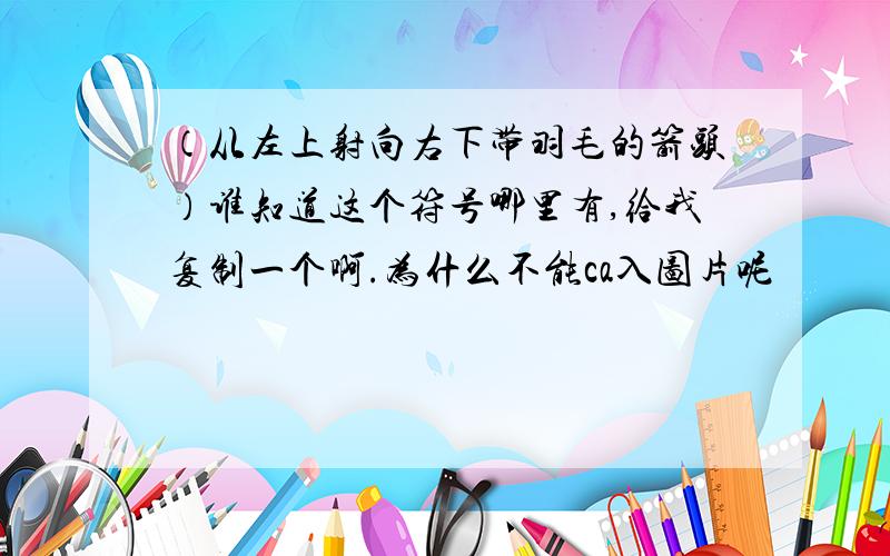 （从左上射向右下带羽毛的箭头）谁知道这个符号哪里有,给我复制一个啊.为什么不能ca入图片呢