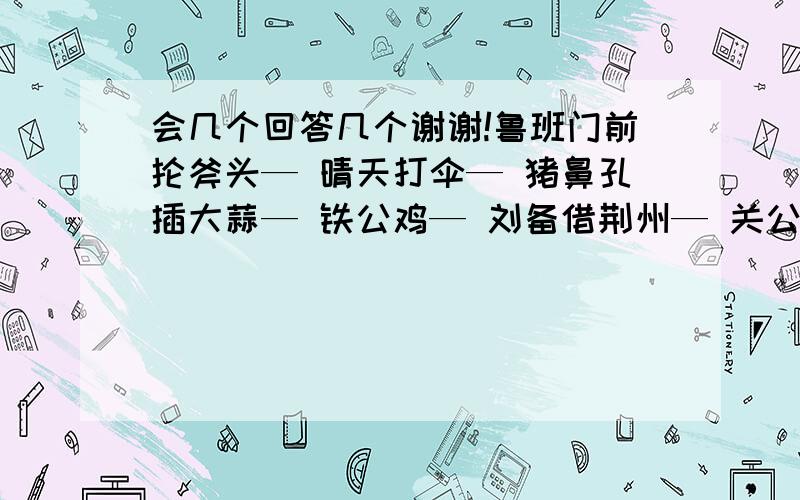 会几个回答几个谢谢!鲁班门前抡斧头— 晴天打伞— 猪鼻孔插大蒜— 铁公鸡— 刘备借荆州— 关公面前舞大刀— 唐僧上西天— 猪八戒照镜子— 猪八戒吃人参果— 孙大圣听见紧箍咒—