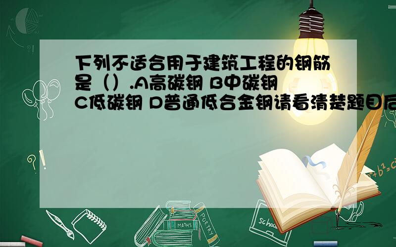 下列不适合用于建筑工程的钢筋是（）.A高碳钢 B中碳钢 C低碳钢 D普通低合金钢请看清楚题目后选择正确的答案编号,并且说明理由.