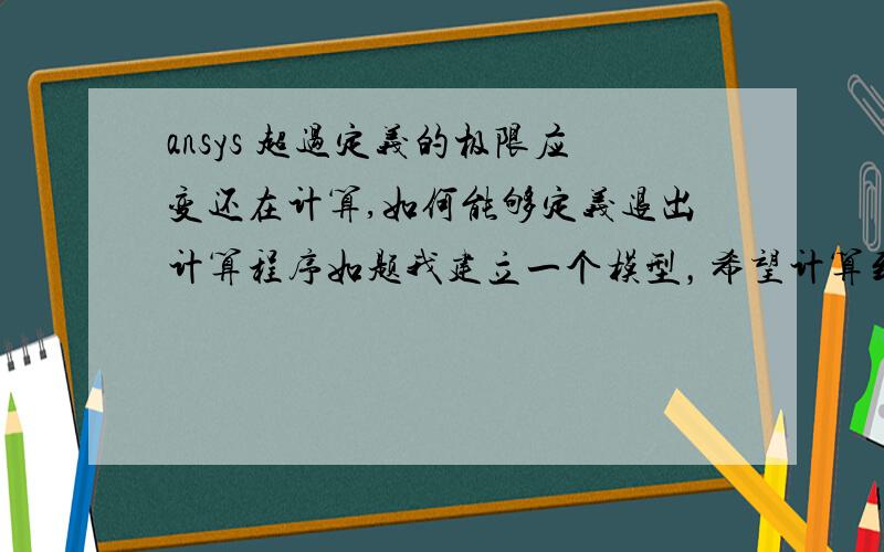 ansys 超过定义的极限应变还在计算,如何能够定义退出计算程序如题我建立一个模型，希望计算到某一单元的应变超过极限应变后退出，程序应该如何实现呢？