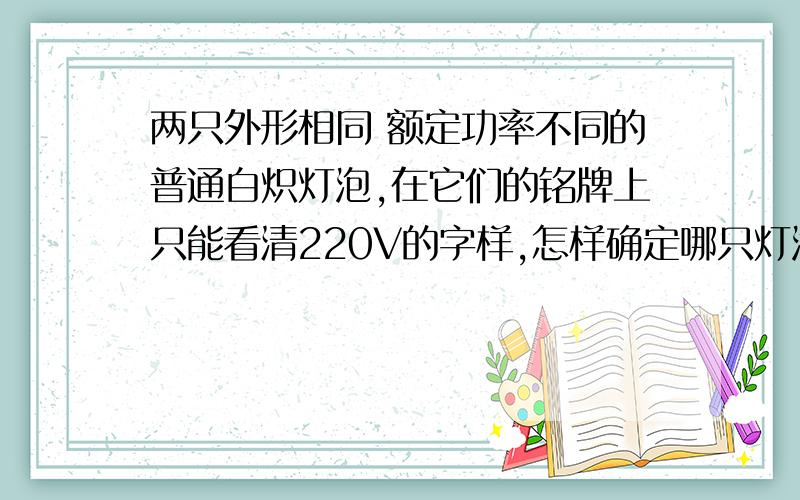 两只外形相同 额定功率不同的普通白炽灯泡,在它们的铭牌上只能看清220V的字样,怎样确定哪只灯泡的额定功率较大