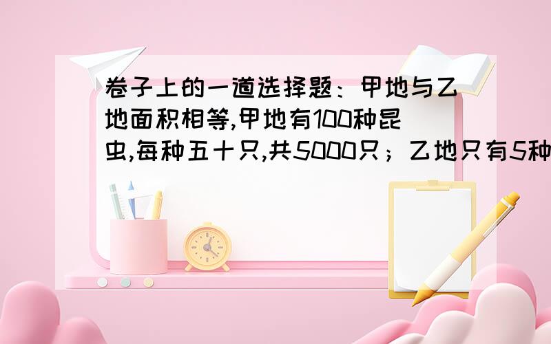 卷子上的一道选择题：甲地与乙地面积相等,甲地有100种昆虫,每种五十只,共5000只；乙地只有5种昆虫,每种1000只,共5000只.甲乙两地生态系统的稳定性A、甲地大于乙地 B、乙地大于甲地 C、两地