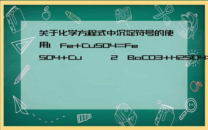 关于化学方程式中沉淀符号的使用1、Fe+CuSO4=FeSO4+Cu【↓】2、BaCO3+H2SO4=BaSO4【↓】+H2O+CO2↑两处【 】中的↓符号是否使用恰当?And why?