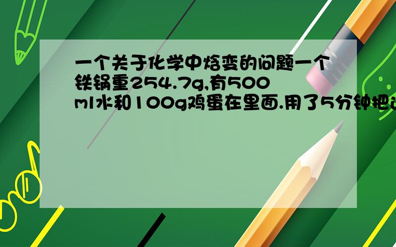 一个关于化学中焓变的问题一个铁锅重254.7g,有500ml水和100g鸡蛋在里面.用了5分钟把这个系统的温度从20度提高到98度.第二次用同样的锅,500g水,没有鸡蛋,这个过程通过加热4分钟完成了.计算鸡