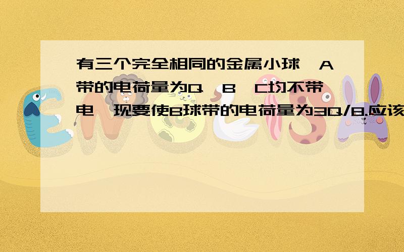 有三个完全相同的金属小球,A带的电荷量为Q,B、C均不带电,现要使B球带的电荷量为3Q/8.应该怎么办?