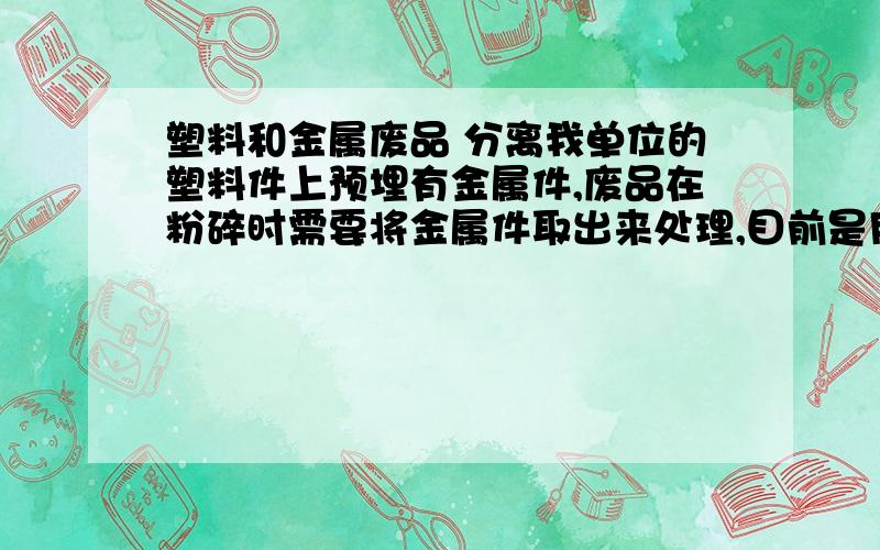 塑料和金属废品 分离我单位的塑料件上预埋有金属件,废品在粉碎时需要将金属件取出来处理,目前是用人工的方法拔出,效率低,请问有没有更有效率的方法.请各位有经验的人帮助我.