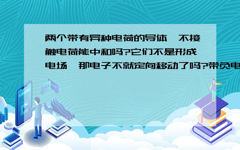 两个带有异种电荷的导体,不接触电荷能中和吗?它们不是形成电场,那电子不就定向移动了吗?带负电的导体上的电子不就在电场中移动了吗