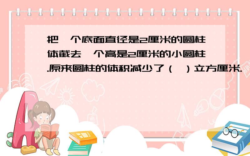 把一个底面直径是2厘米的圆柱体截去一个高是2厘米的小圆柱.原来圆柱的体积减少了（ ）立方厘米.