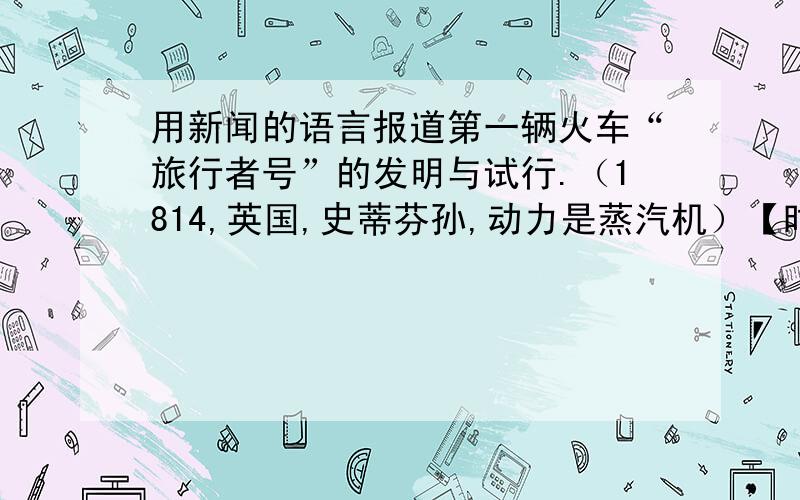 用新闻的语言报道第一辆火车“旅行者号”的发明与试行.（1814,英国,史蒂芬孙,动力是蒸汽机）【时间是1825】 要求用播报新闻的话语,报道出来.【学这专业的朋友帮帮忙,有急用,感激不尽】 1