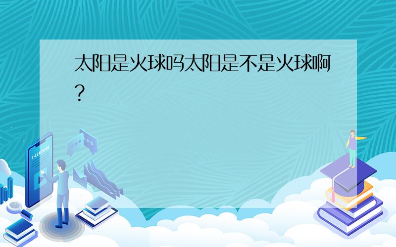 太阳是火球吗太阳是不是火球啊?