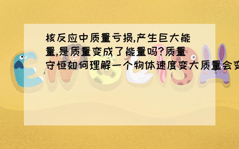 核反应中质量亏损,产生巨大能量,是质量变成了能量吗?质量守恒如何理解一个物体速度变大质量会变大?那质量守恒怎么理解?