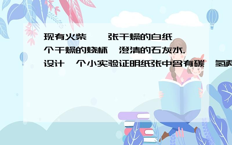 现有火柴、一张干燥的白纸、一个干燥的烧杯、澄清的石灰水.设计一个小实验证明纸张中含有碳、氢两种元素.