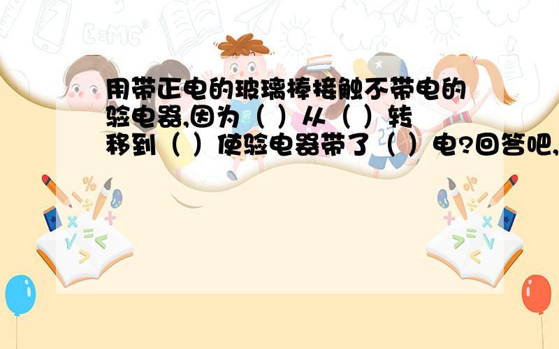 用带正电的玻璃棒接触不带电的验电器,因为（ ）从（ ）转移到（ ）使验电器带了（ ）电?回答吧,小宇宙~