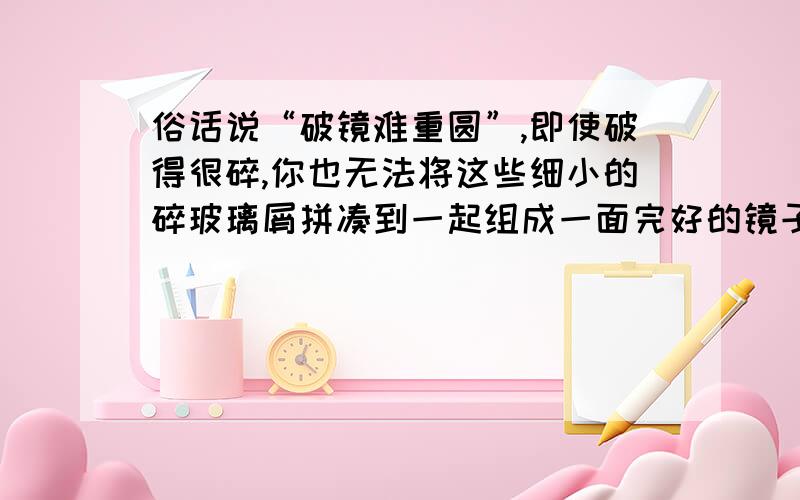 俗话说“破镜难重圆”,即使破得很碎,你也无法将这些细小的碎玻璃屑拼凑到一起组成一面完好的镜子,试分析原因?