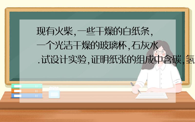 现有火柴,一些干燥的白纸条,一个光洁干燥的玻璃杯,石灰水.试设计实验,证明纸张的组成中含碳,氢元素.