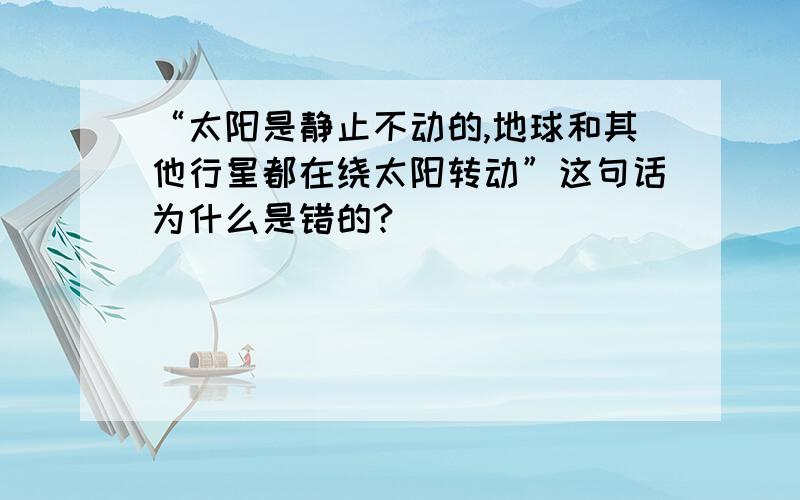 “太阳是静止不动的,地球和其他行星都在绕太阳转动”这句话为什么是错的?