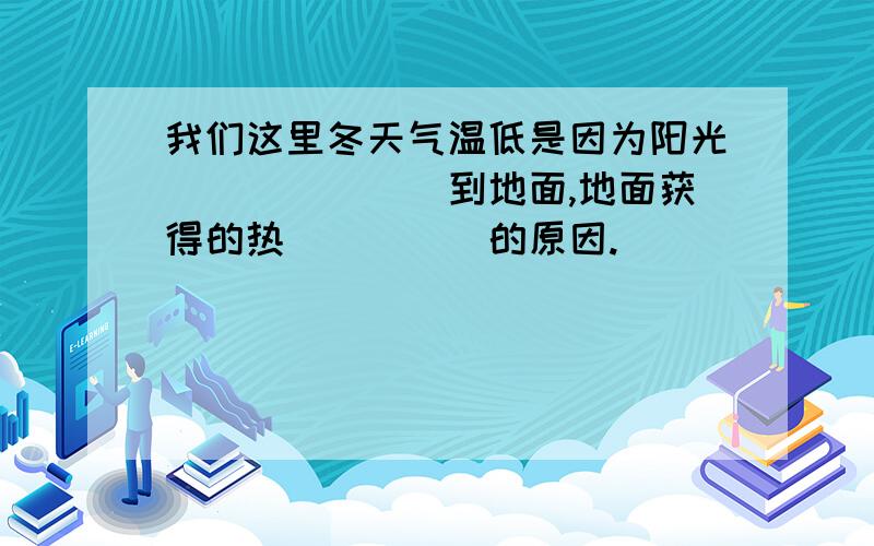 我们这里冬天气温低是因为阳光_______到地面,地面获得的热_____的原因.