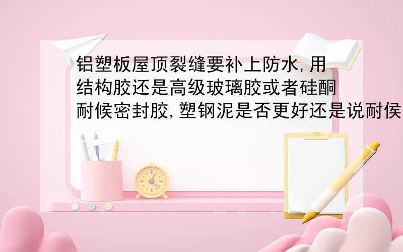 铝塑板屋顶裂缝要补上防水,用结构胶还是高级玻璃胶或者硅酮耐候密封胶,塑钢泥是否更好还是说耐侯性不够铝塑板屋顶由于上面有人踩导致破损漏水,补上户外那边的缝（也就是如果不上屋