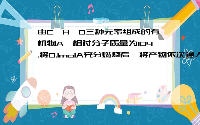 由C、H、O三种元素组成的有机物A,相对分子质量为104.将0.1molA充分燃烧后,将产物依次通入足量浓硫酸和氢氧化钠溶液,浓硫酸增重7.2g,氢氧化钠溶液增重17.6g.回答下列问题：（1）有机物A的分子