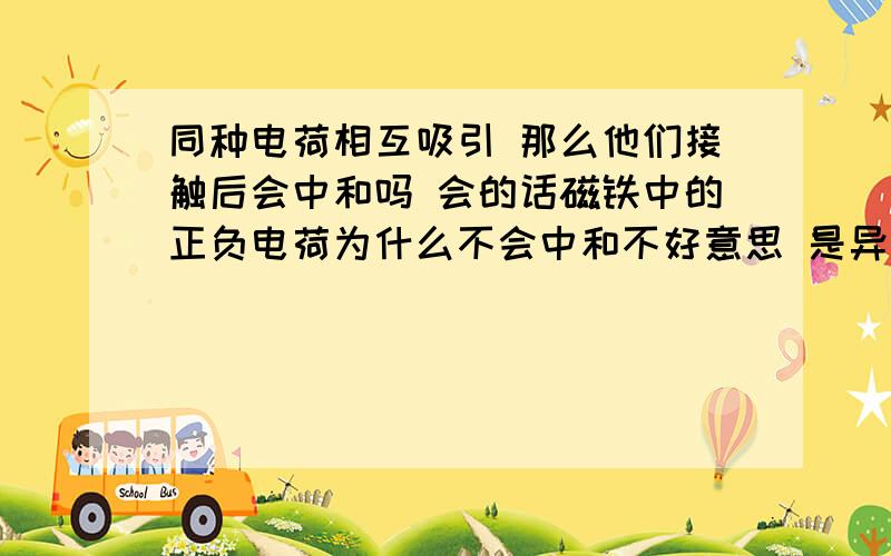 同种电荷相互吸引 那么他们接触后会中和吗 会的话磁铁中的正负电荷为什么不会中和不好意思 是异种电荷啊 希望能说的简单些 我刚学 只学了静电力