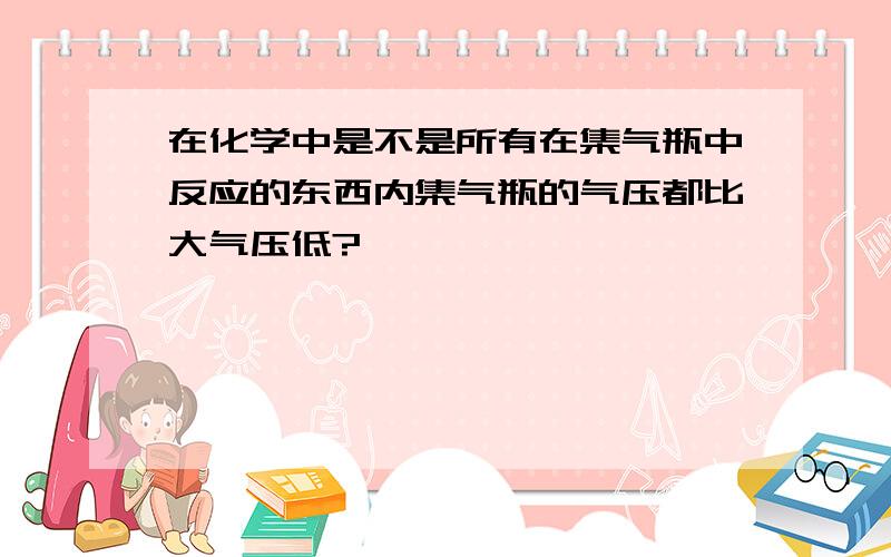 在化学中是不是所有在集气瓶中反应的东西内集气瓶的气压都比大气压低?