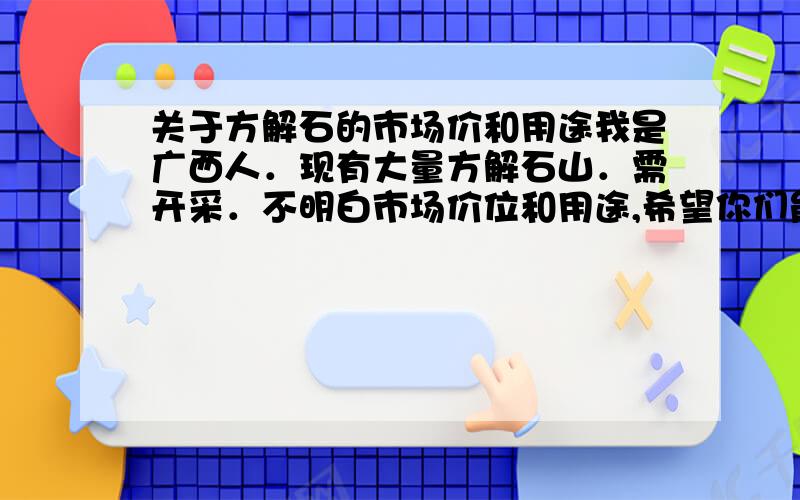 关于方解石的市场价和用途我是广西人．现有大量方解石山．需开采．不明白市场价位和用途,希望你们能帮我调查,