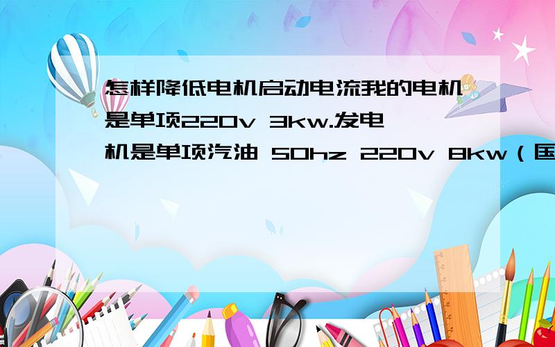 怎样降低电机启动电流我的电机是单项220v 3kw.发电机是单项汽油 50hz 220v 8kw（国产）不足瓦.（按照起动电流是运行电流的3倍）用什么可以使电动机正常运行.（我知道有低压启动电阻排）还