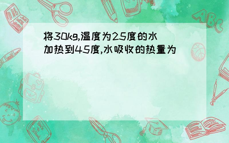 将30kg,温度为25度的水加热到45度,水吸收的热量为