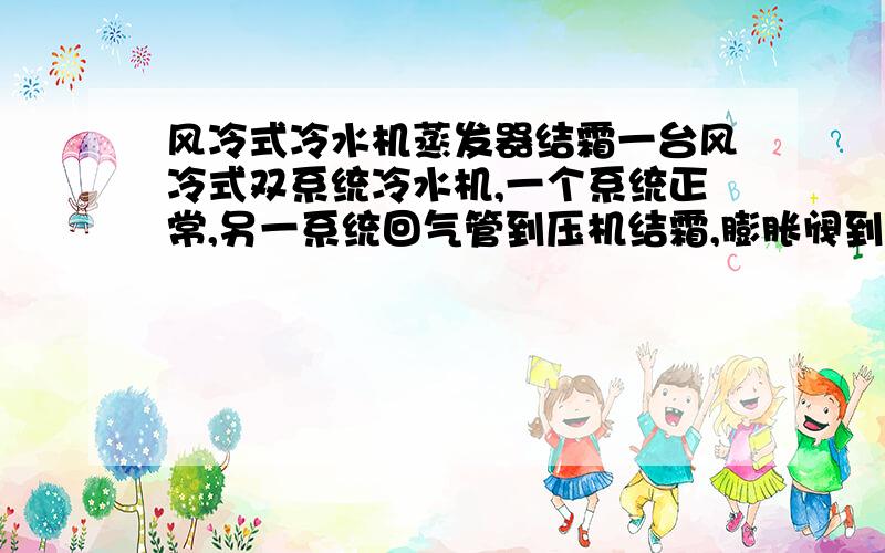 风冷式冷水机蒸发器结霜一台风冷式双系统冷水机,一个系统正常,另一系统回气管到压机结霜,膨胀阀到蒸发器连接的管路温度在20度左右,高压1.2MP,低压0.33MP,室外环境22度,减小膨胀阀开度后霜