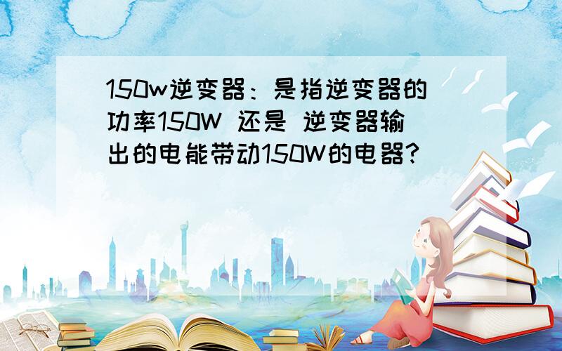 150w逆变器：是指逆变器的功率150W 还是 逆变器输出的电能带动150W的电器?