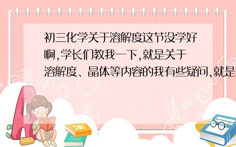 初三化学关于溶解度这节没学好啊,学长们教我一下,就是关于溶解度、晶体等内容的我有些疑问,就是怎么判断析出晶体后溶液是否饱和?我举个例子,比如20度温度下A物质的溶解度为20g,第一次