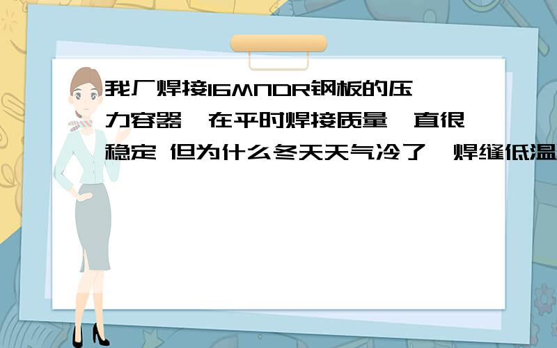 我厂焊接16MNDR钢板的压力容器,在平时焊接质量一直很稳定 但为什么冬天天气冷了,焊缝低温冲击值就不合格.焊接工艺用埋弧焊.使用大西洋厂的H10MN2焊丝+SJ105 焊剂.-40度低温冲击功要求为34J.