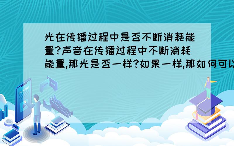 光在传播过程中是否不断消耗能量?声音在传播过程中不断消耗能量,那光是否一样?如果一样,那如何可以传播千年(即从几千光年远的地方传来).若不消耗,那么是否在一个封闭的房子里放出一