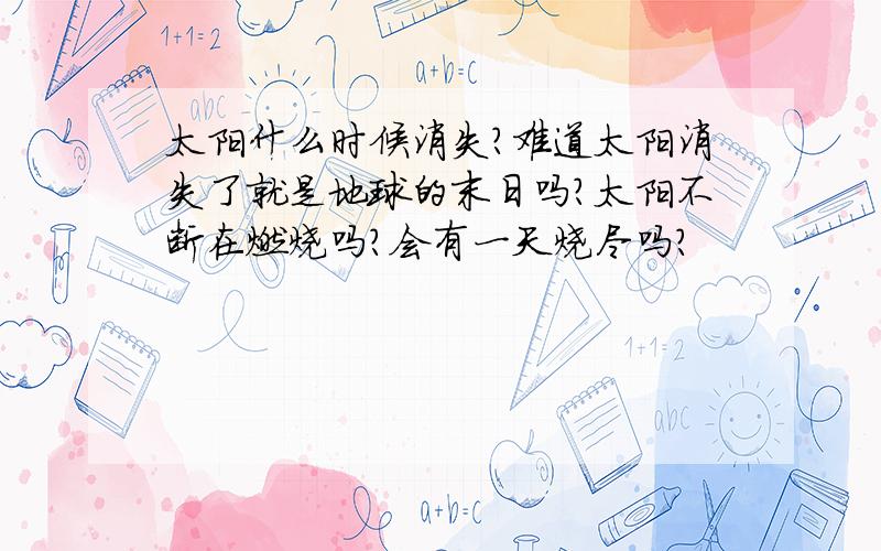 太阳什么时候消失?难道太阳消失了就是地球的末日吗?太阳不断在燃烧吗?会有一天烧尽吗?