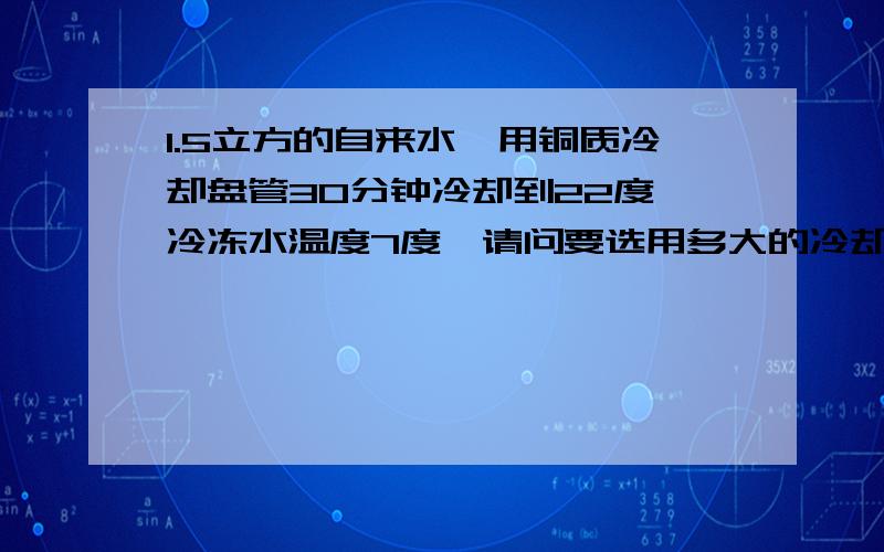 1.5立方的自来水,用铜质冷却盘管30分钟冷却到22度,冷冻水温度7度,请问要选用多大的冷却盘管才合适?不计热量损失