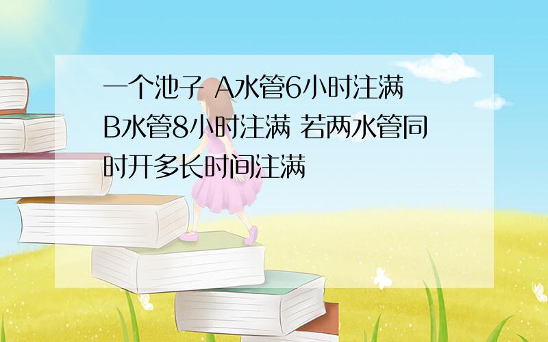 一个池子 A水管6小时注满 B水管8小时注满 若两水管同时开多长时间注满