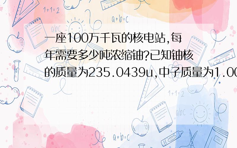 一座100万千瓦的核电站,每年需要多少吨浓缩铀?已知铀核的质量为235.0439u,中子质量为1.0087u,锶(Sr)核的质量为89.9077u,氙(Xe)核的质量135.9072u,1u等于1.66*10-27kg,浓缩铀中铀235的含量占2%.[核反应堆中