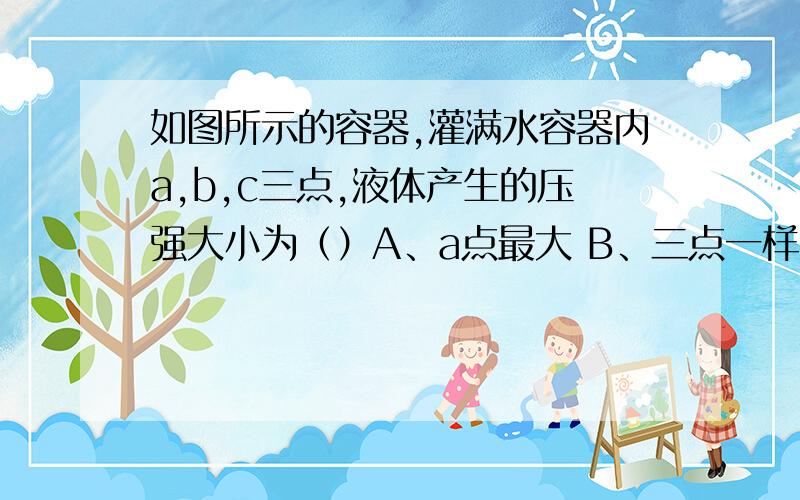 如图所示的容器,灌满水容器内a,b,c三点,液体产生的压强大小为（）A、a点最大 B、三点一样大 C、b点最大 D、c点最小