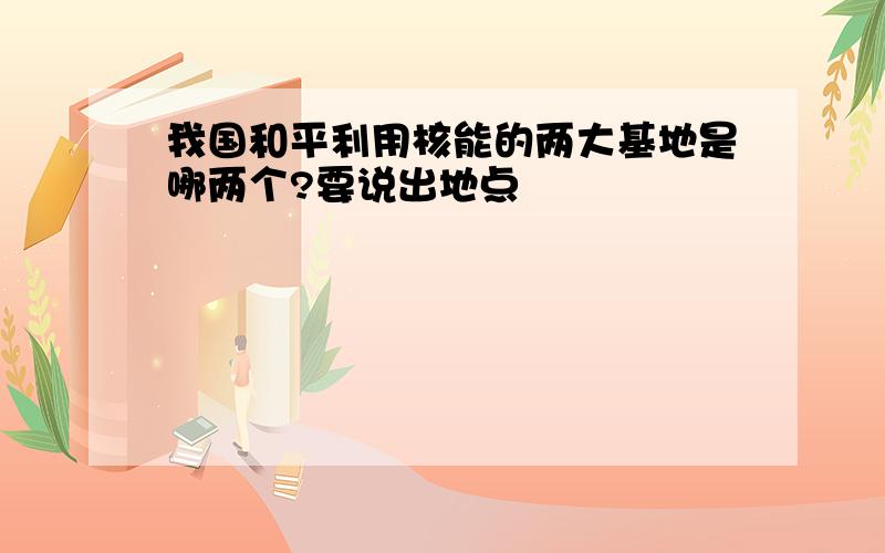 我国和平利用核能的两大基地是哪两个?要说出地点