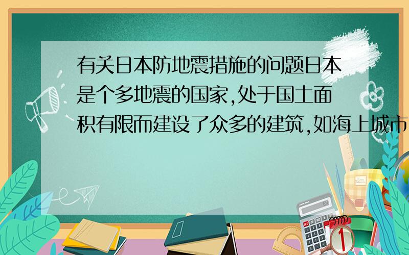 有关日本防地震措施的问题日本是个多地震的国家,处于国土面积有限而建设了众多的建筑,如海上城市,空中城市,地下城市.这些都是地震来临最要命的地方,对此日本一定有先进的防震措施吧,