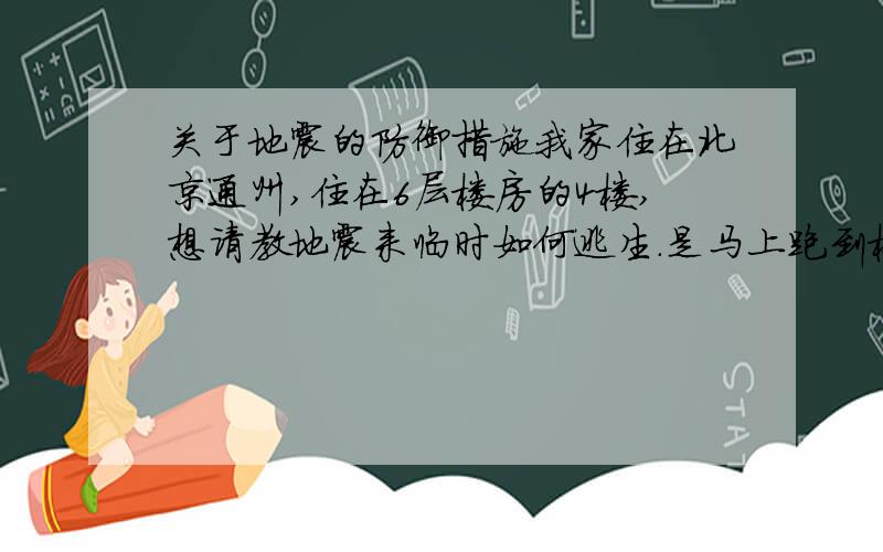 关于地震的防御措施我家住在北京通州,住在6层楼房的4楼,想请教地震来临时如何逃生.是马上跑到楼下,还是就地躲藏?我们家110平米左右面积,没有特别狭小的房间.请问是否可以躲在床下?我在