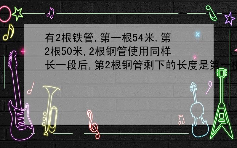 有2根铁管,第一根54米,第2根50米,2根钢管使用同样长一段后,第2根钢管剩下的长度是第一根钢管长度的九有2根铁管，第一根54米，第2根50米，2根钢管使用同样长一段后，第2根钢管剩下的长度