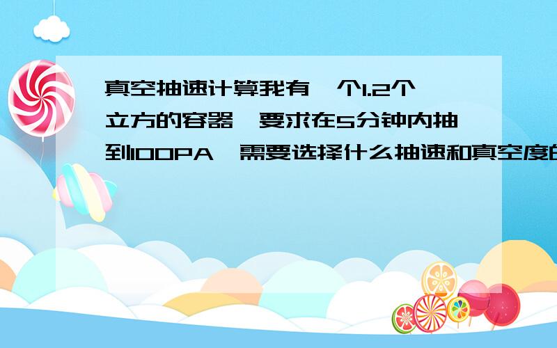 真空抽速计算我有一个1.2个立方的容器,要求在5分钟内抽到100PA,需要选择什么抽速和真空度的真空泵呢,