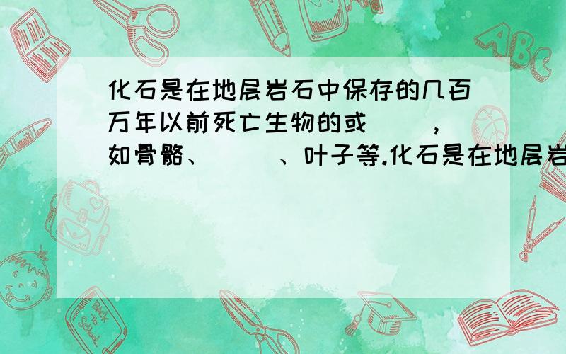 化石是在地层岩石中保存的几百万年以前死亡生物的或（ ）,如骨骼、（ ）、叶子等.化石是在地层岩石中保存的几百万年以前死亡生物的或（ ）、如骨骼、（ ）、叶子等.