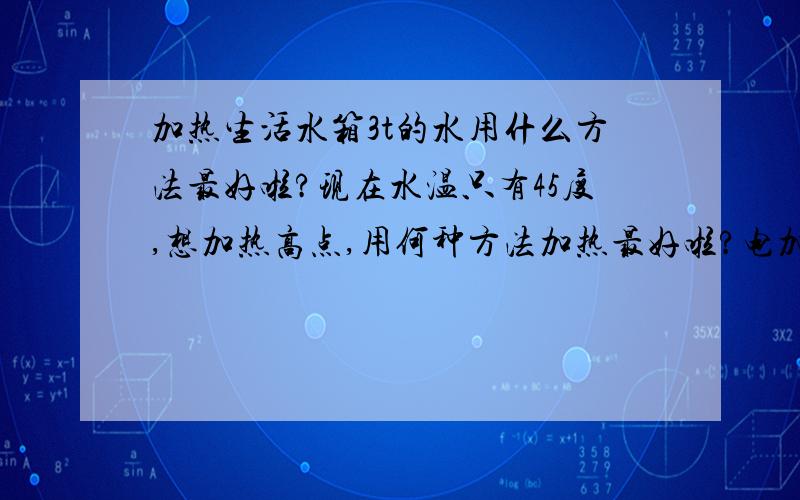 加热生活水箱3t的水用什么方法最好啦?现在水温只有45度,想加热高点,用何种方法加热最好啦?电加热采用什么方式的啦?