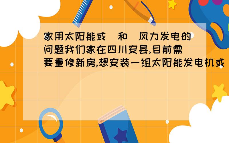 家用太阳能或（和）风力发电的问题我们家在四川安县,目前需要重修新房,想安装一组太阳能发电机或（和）风力发电机组以满足日常照明和电视,一家四口人.欢迎搞这方面的商家提供详细的