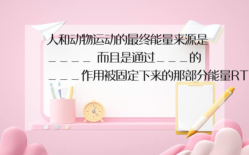 人和动物运动的最终能量来源是____ 而且是通过___的___作用被固定下来的那部分能量RT