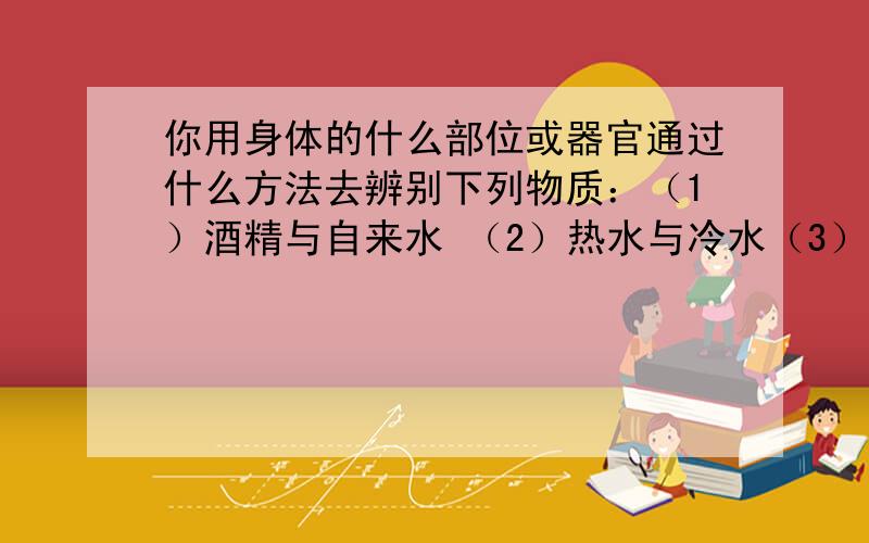 你用身体的什么部位或器官通过什么方法去辨别下列物质：（1）酒精与自来水 （2）热水与冷水（3）红灯与绿灯 （4）糖与盐 （5）量筒与量杯什么方法?