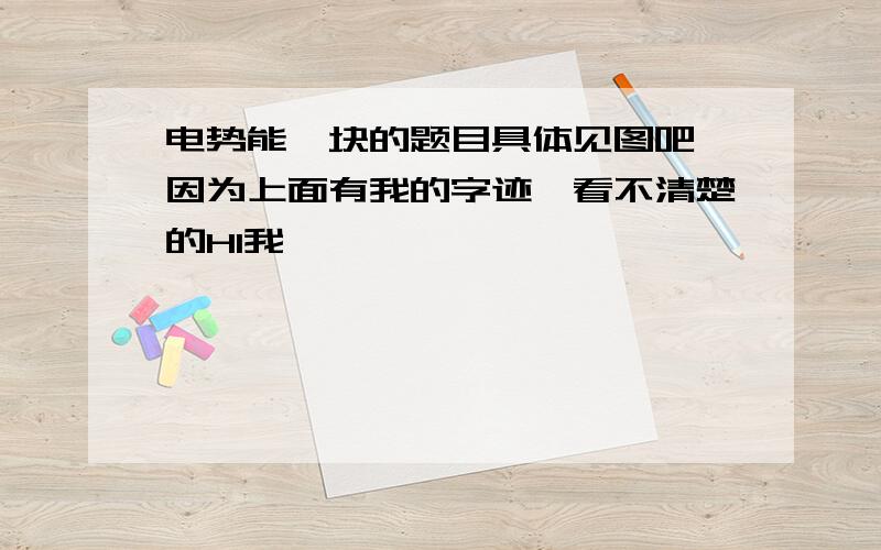 电势能一块的题目具体见图吧,因为上面有我的字迹,看不清楚的HI我,