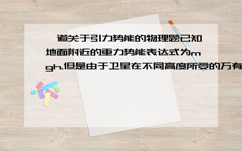 一道关于引力势能的物理题已知地面附近的重力势能表达式为mgh.但是由于卫星在不同高度所受的万有引力是不一样的,所以不同高度处的卫星与地球间的引力势能计算式比较复杂,如果考虑引